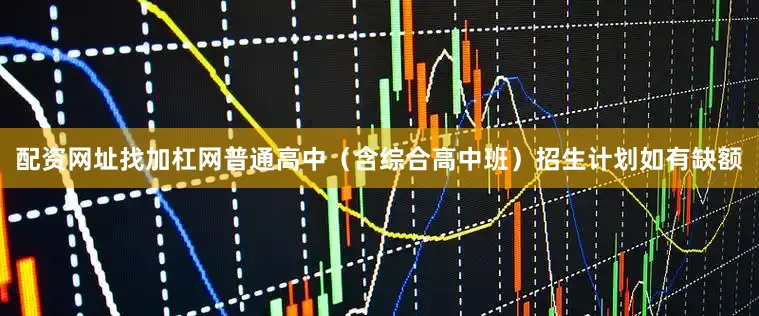 配资网址找加杠网普通高中（含综合高中班）招生计划如有缺额