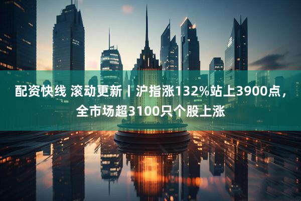 配资快线 滚动更新丨沪指涨132%站上3900点，全市场超3100只个股上涨