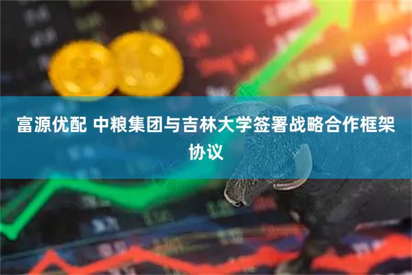 富源优配 中粮集团与吉林大学签署战略合作框架协议