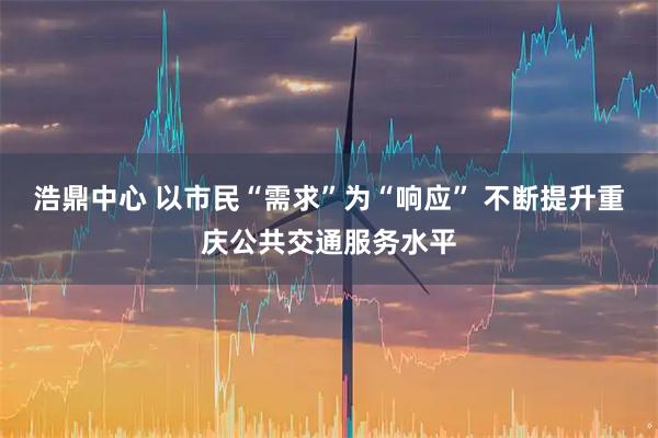 浩鼎中心 以市民“需求”为“响应” 不断提升重庆公共交通服务水平