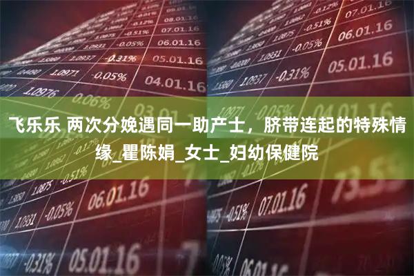 飞乐乐 两次分娩遇同一助产士,脐带连起的特殊情缘_瞿陈娟_女士_妇幼保健院