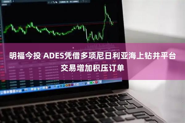 明福今投 ADES凭借多项尼日利亚海上钻井平台交易增加积压订单
