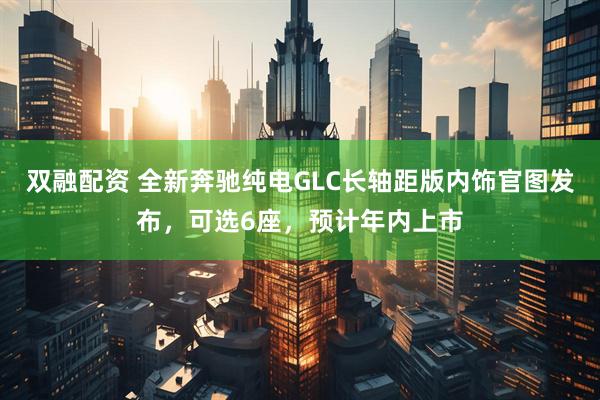 双融配资 全新奔驰纯电GLC长轴距版内饰官图发布，可选6座，预计年内上市