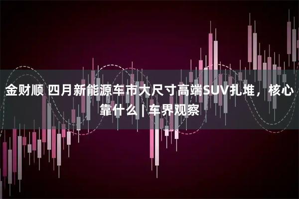 金财顺 四月新能源车市大尺寸高端SUV扎堆，核心靠什么 | 车界观察
