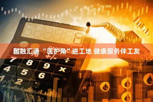 国融汇通 “医护角”进工地 健康服务伴工友