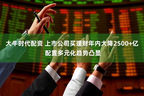 大牛时代配资 上市公司买理财年内大降2500+亿 配置多元化趋势凸显