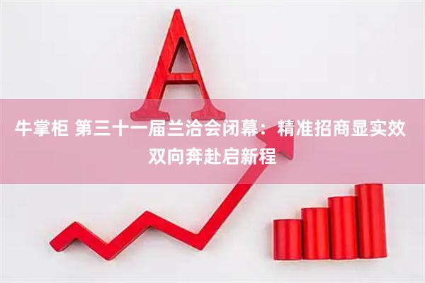 牛掌柜 第三十一届兰洽会闭幕：精准招商显实效 双向奔赴启新程