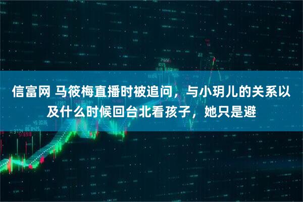 信富网 马筱梅直播时被追问,与小玥儿的关系以及什么时候回台北看孩子,她只是避