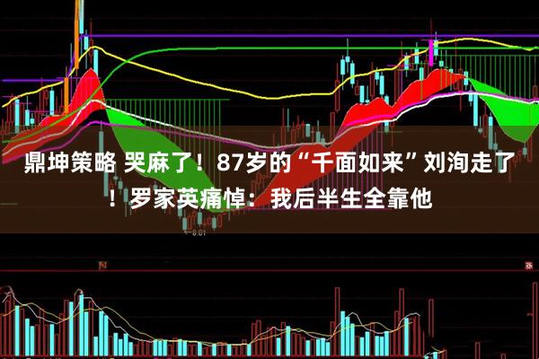 鼎坤策略 哭麻了！87岁的“千面如来”刘洵走了！罗家英痛悼：我后半生全靠他