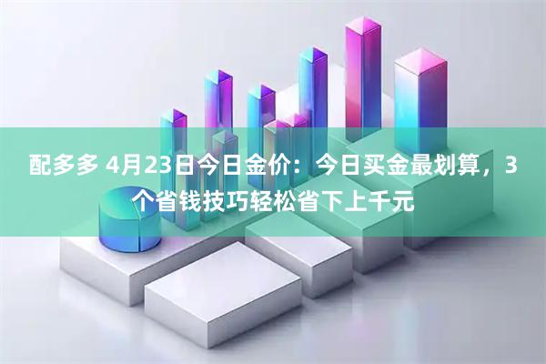 配多多 4月23日今日金价:今日买金最划算,3个省钱技巧轻松省下上千元