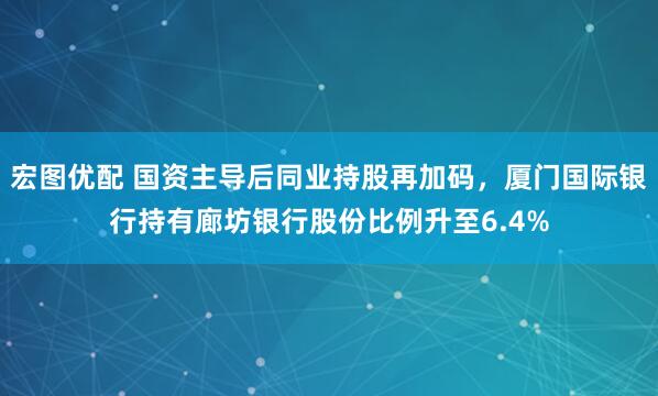 宏图优配 国资主导后同业持股再加码,厦门国际银行持有廊坊银行股份比例升至6.4%