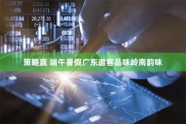 策略赢 端午暑假广东邀客品味岭南韵味