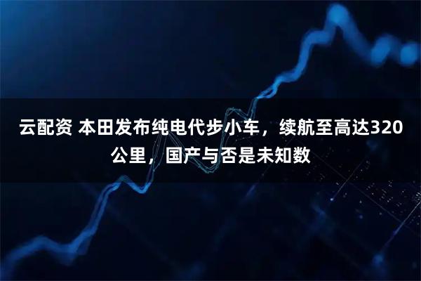 云配资 本田发布纯电代步小车，续航至高达320公里，国产与否是未知数