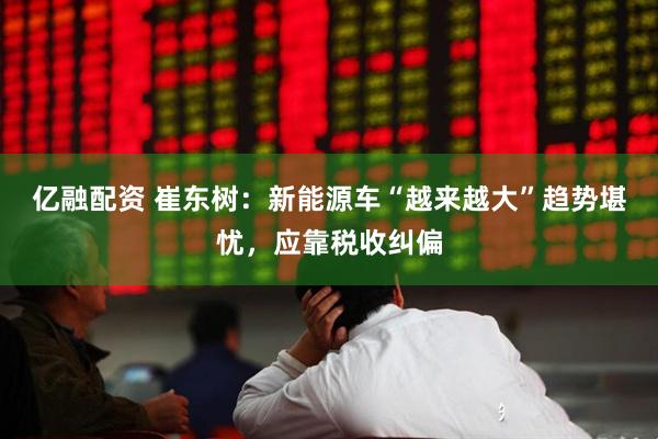 亿融配资 崔东树:新能源车“越来越大”趋势堪忧,应靠税收纠偏