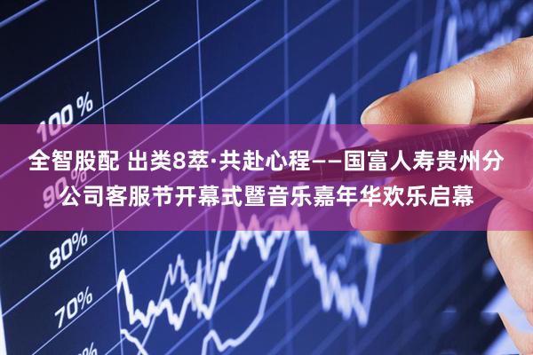全智股配 出类8萃·共赴心程——国富人寿贵州分公司客服节开幕式暨音乐嘉年华欢乐启幕