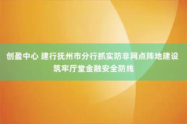 创盈中心 建行抚州市分行抓实防非网点阵地建设 筑牢厅堂金融安全防线