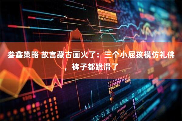 叁鑫策略 故宫藏古画火了：三个小屁孩模仿礼佛，裤子都跪滑了