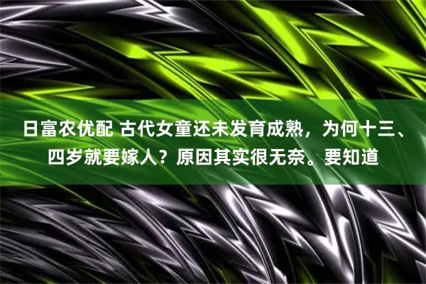 日富农优配 古代女童还未发育成熟，为何十三、四岁就要嫁人？原因其实很无奈。要知道